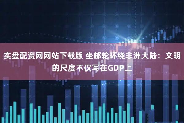 实盘配资网网站下载版 坐邮轮环绕非洲大陆：文明的尺度不仅写在GDP上