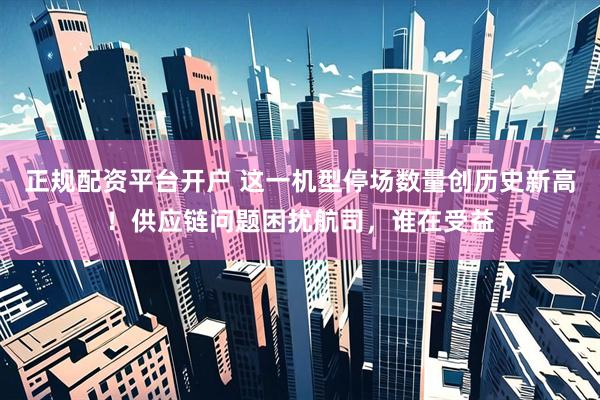 正规配资平台开户 这一机型停场数量创历史新高！供应链问题困扰航司，谁在受益