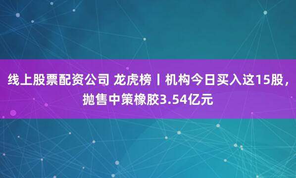线上股票配资公司 龙虎榜丨机构今日买入这15股，抛售中策橡胶3.54亿元