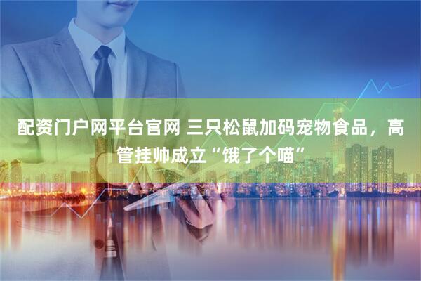 配资门户网平台官网 三只松鼠加码宠物食品，高管挂帅成立“饿了个喵”