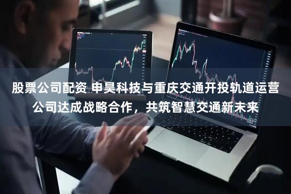 股票公司配资 申昊科技与重庆交通开投轨道运营公司达成战略合作，共筑智慧交通新未来