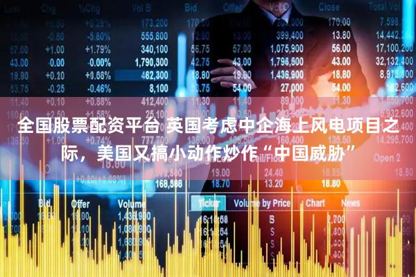 全国股票配资平台 英国考虑中企海上风电项目之际，美国又搞小动作炒作“中国威胁”