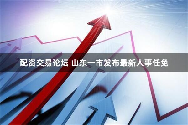 配资交易论坛 山东一市发布最新人事任免