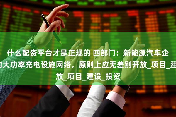 什么配资平台才是正规的 四部门：新能源汽车企业自建的大功率充电设施网络，原则上应无差别开放_项目_建设_投资