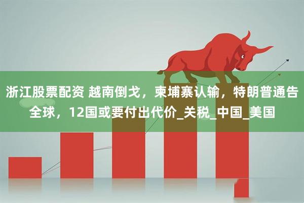 浙江股票配资 越南倒戈，柬埔寨认输，特朗普通告全球，12国或要付出代价_关税_中国_美国