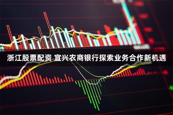 浙江股票配资 宜兴农商银行探索业务合作新机遇