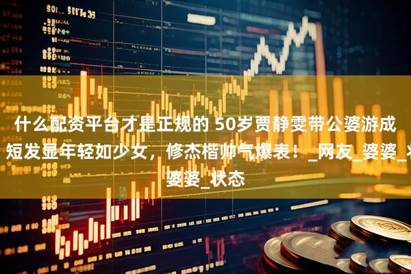 什么配资平台才是正规的 50岁贾静雯带公婆游成都，短发显年轻如少女，修杰楷帅气爆表！_网友_婆婆_状态