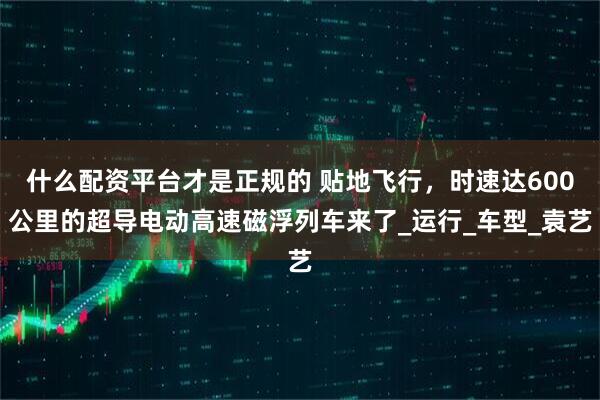什么配资平台才是正规的 贴地飞行，时速达600公里的超导电动高速磁浮列车来了_运行_车型_袁艺