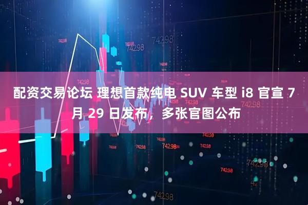 配资交易论坛 理想首款纯电 SUV 车型 i8 官宣 7 月 29 日发布，多张官图公布