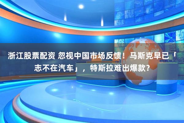 浙江股票配资 忽视中国市场反馈！马斯克早已「志不在汽车」，特斯拉难出爆款？