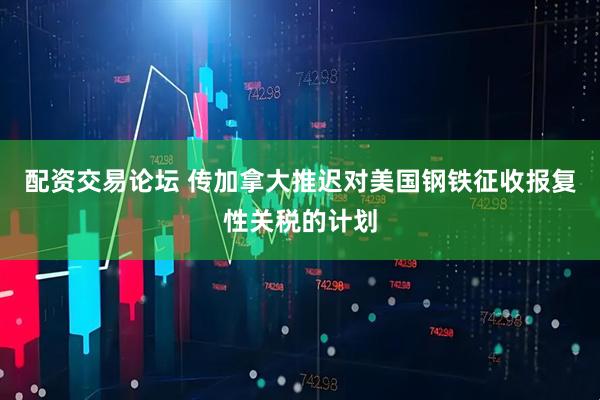 配资交易论坛 传加拿大推迟对美国钢铁征收报复性关税的计划