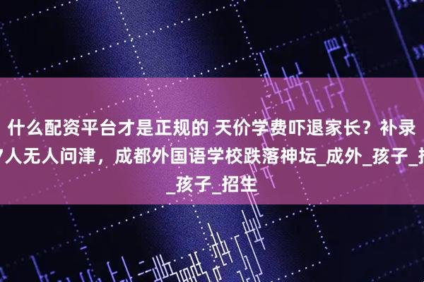 什么配资平台才是正规的 天价学费吓退家长？补录257人无人问津，成都外国语学校跌落神坛_成外_孩子_招生