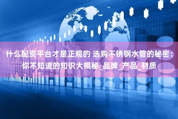 什么配资平台才是正规的 选购不锈钢水管的秘密：你不知道的知识大揭秘_品牌_产品_材质