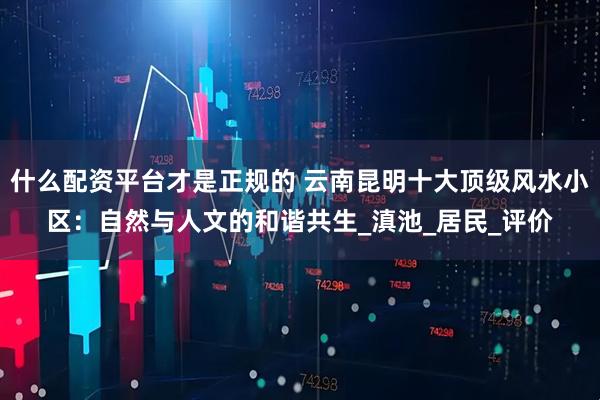 什么配资平台才是正规的 云南昆明十大顶级风水小区：自然与人文的和谐共生_滇池_居民_评价