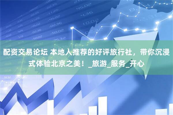 配资交易论坛 本地人推荐的好评旅行社，带你沉浸式体验北京之美！_旅游_服务_开心