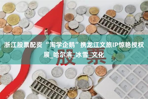 浙江股票配资 “淘学企鹅”携龙江文旅IP惊艳授权展_哈尔滨_冰雪_文化