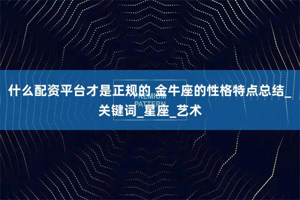 什么配资平台才是正规的 金牛座的性格特点总结_关键词_星座_艺术