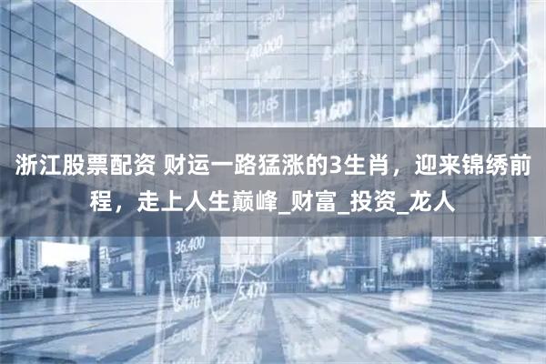 浙江股票配资 财运一路猛涨的3生肖，迎来锦绣前程，走上人生巅峰_财富_投资_龙人