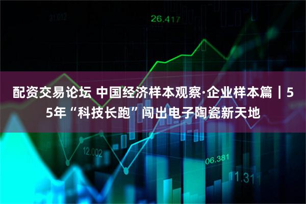 配资交易论坛 中国经济样本观察·企业样本篇｜55年“科技长跑”闯出电子陶瓷新天地