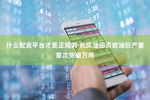 什么配资平台才是正规的 长庆油田页岩油日产量首次突破万吨