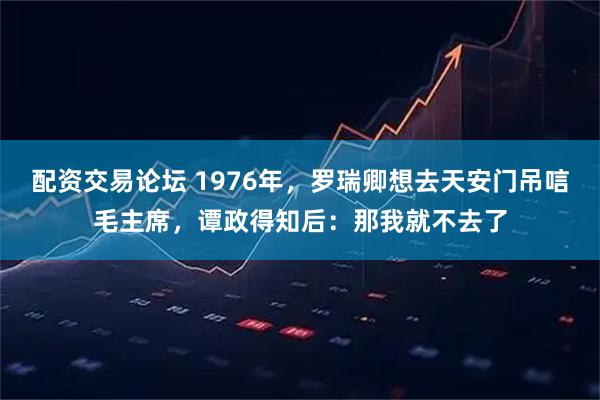 配资交易论坛 1976年，罗瑞卿想去天安门吊唁毛主席，谭政得知后：那我就不去了