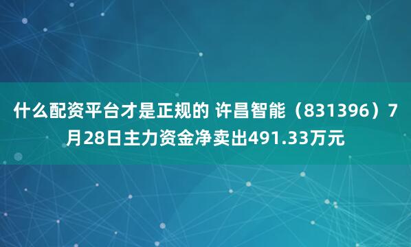 什么配资平台才是正规的 许昌智能（831396）7月28日主力资金净卖出491.33万元