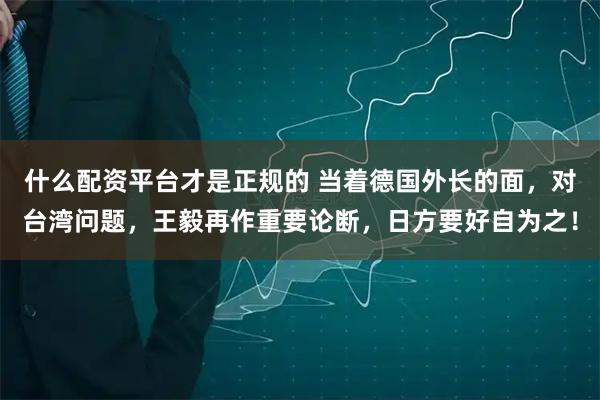 什么配资平台才是正规的 当着德国外长的面,对台湾问题,王毅再作重要论断,日方要好自为之!