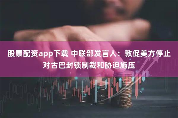 股票配资app下载 中联部发言人：敦促美方停止对古巴封锁制裁和胁迫施压