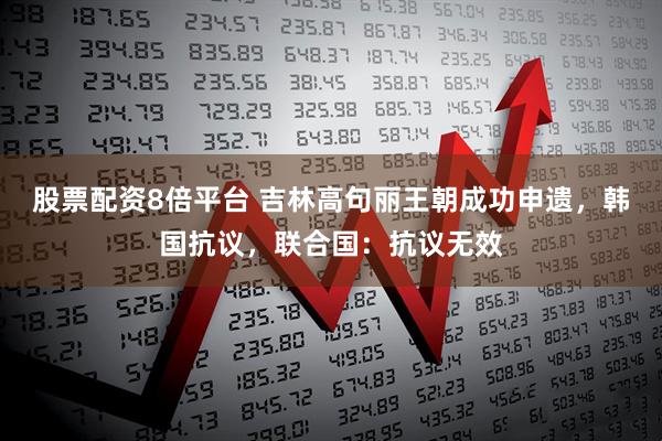 股票配资8倍平台 吉林高句丽王朝成功申遗，韩国抗议，联合国：抗议无效