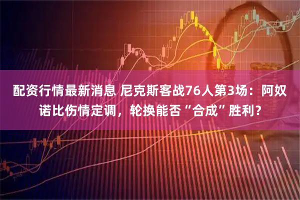配资行情最新消息 尼克斯客战76人第3场：阿奴诺比伤情定调，轮换能否“合成”胜利？