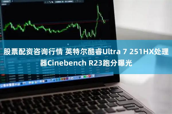 股票配资咨询行情 英特尔酷睿Ultra 7 251HX处理器Cinebench R23跑分曝光