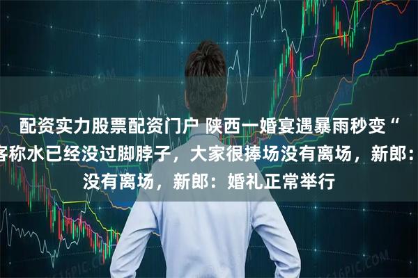 配资实力股票配资门户 陕西一婚宴遇暴雨秒变“流水席”，宾客称水已经没过脚脖子，大家很捧场没有离场，新郎：婚礼正常举行