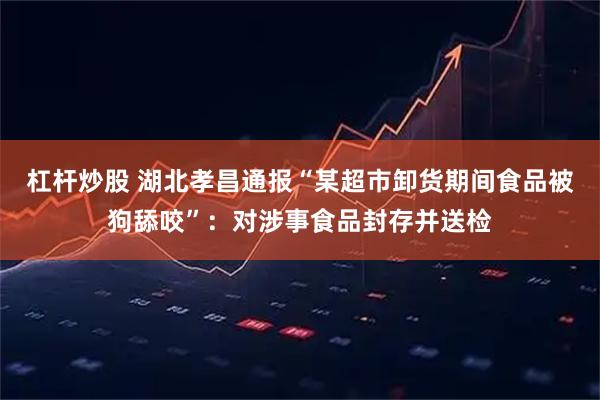 杠杆炒股 湖北孝昌通报“某超市卸货期间食品被狗舔咬”：对涉事食品封存并送检
