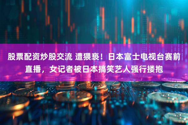 股票配资炒股交流 遭猥亵！日本富士电视台赛前直播，女记者被日本搞笑艺人强行搂抱