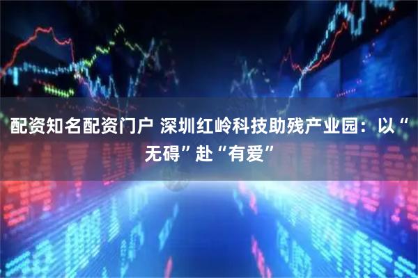 配资知名配资门户 深圳红岭科技助残产业园：以“无碍”赴“有爱”
