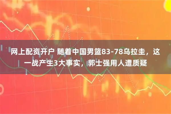 网上配资开户 随着中国男篮83-78乌拉圭，这一战产生3大事实，郭士强用人遭质疑